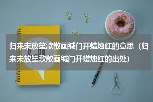 归来未放笙歌散画缄门开蜡烛红的意思（归来未放笙歌散画缄门开蜡烛红的出处）