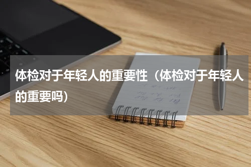 体检对于年轻人的重要性（体检对于年轻人的重要吗）