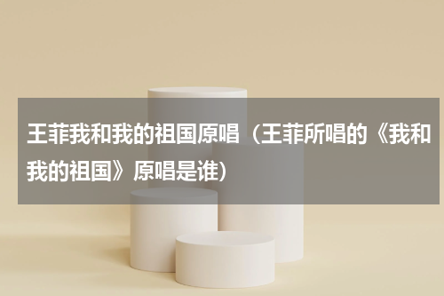 王菲我和我的祖国原唱（王菲所唱的《我和我的祖国》原唱是谁）
