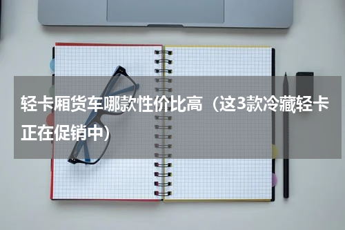轻卡厢货车哪款性价比高（这3款冷藏轻卡正在促销中）