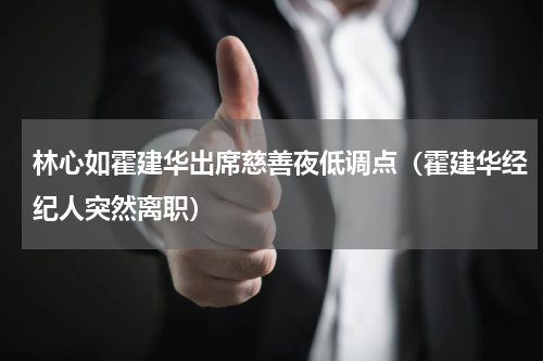 林心如霍建华出席慈善夜低调点（霍建华经纪人突然离职）