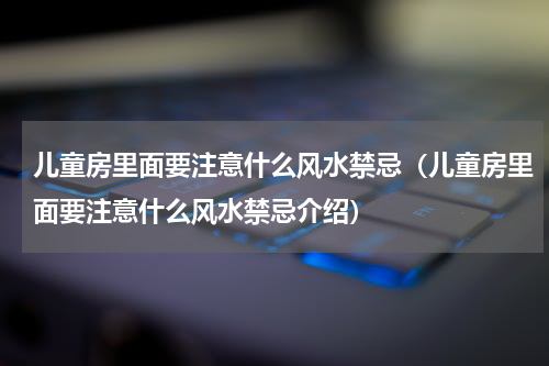儿童房里面要注意什么风水禁忌（儿童房里面要注意什么风水禁忌介绍）
