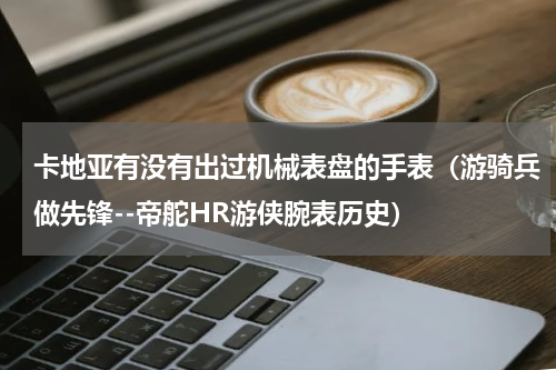 卡地亚有没有出过机械表盘的手表（游骑兵做先锋--帝舵HR游侠腕表历史）