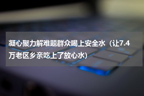 凝心聚力解难题群众喝上安全水（让7.4万老区乡亲吃上了放心水）