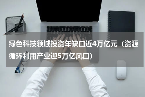 绿色科技领域投资年缺口近4万亿元（资源循环利用产业迎5万亿风口）