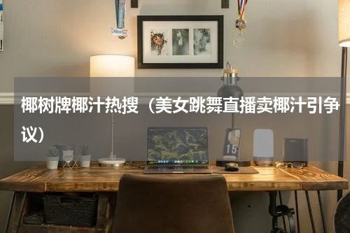 椰树牌椰汁热搜（美女跳舞直播卖椰汁引争议）