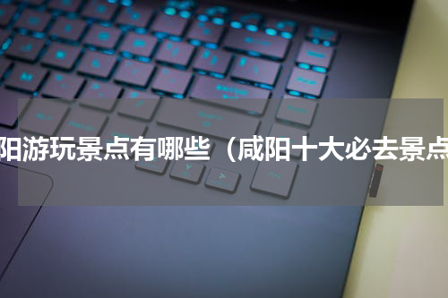 咸阳游玩景点有哪些（咸阳十大必去景点）