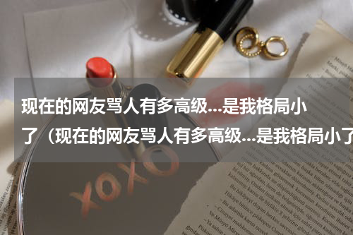 现在的网友骂人有多高级...是我格局小了（现在的网友骂人有多高级...是我格局小了）