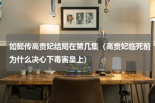 如懿传高贵妃结局在第几集（高贵妃临死前为什么决心下毒害皇上）
