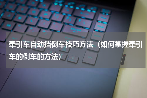 牵引车自动挡倒车技巧方法（如何掌握牵引车的倒车的方法）