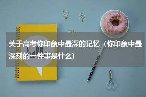 关于高考你印象中最深的记忆（你印象中最深刻的一件事是什么）