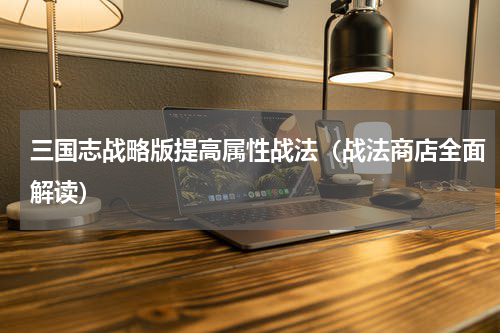 三国志战略版提高属性战法（战法商店全面解读）