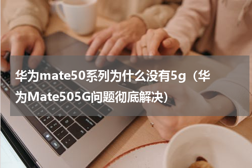 华为mate50系列为什么没有5g（华为Mate505G问题彻底解决）