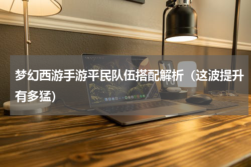 梦幻西游手游平民队伍搭配解析（这波提升有多猛）