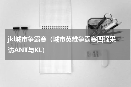 jkl城市争霸赛（城市英雄争霸赛四强采访ANT与KL）