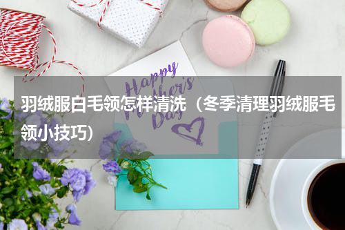 羽绒服白毛领怎样清洗（冬季清理羽绒服毛领小技巧）