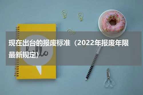 现在出台的报废标准（2022年报废年限最新规定）