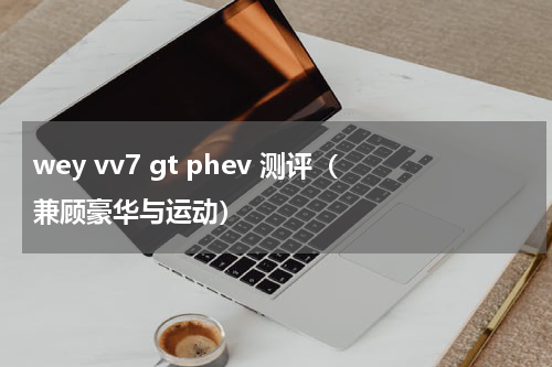 wey vv7 gt phev 测评（兼顾豪华与运动）
