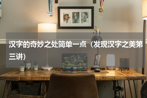 汉字的奇妙之处简单一点（发现汉字之美第三讲）