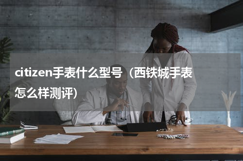 citizen手表什么型号（西铁城手表怎么样测评）