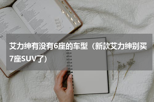 艾力绅有没有6座的车型（新款艾力绅别买7座SUV了）