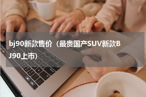 bj90新款售价（最贵国产SUV新款BJ90上市）