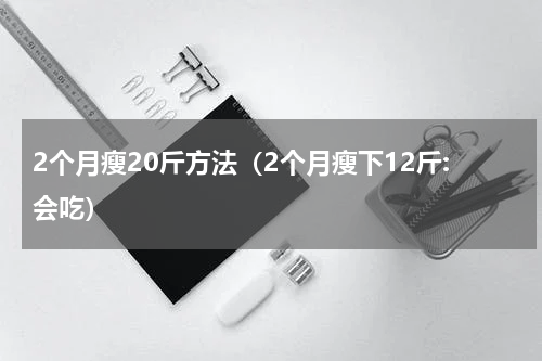 2个月瘦20斤方法（2个月瘦下12斤:会吃）