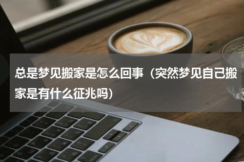 总是梦见搬家是怎么回事（突然梦见自己搬家是有什么征兆吗）