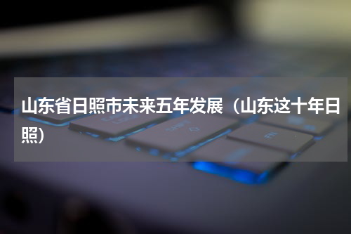 山东省日照市未来五年发展（山东这十年日照）