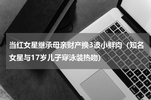 当红女星继承母亲财产换3波小鲜肉（知名女星与17岁儿子穿泳装热吻）