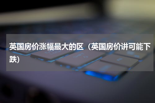 英国房价涨幅最大的区（英国房价讲可能下跌）