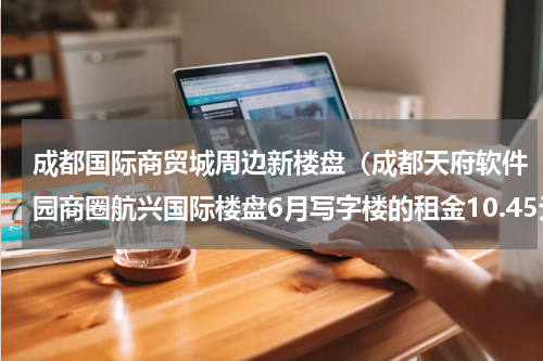 成都国际商贸城周边新楼盘（成都天府软件园商圈航兴国际楼盘6月写字楼的租金10.45元）