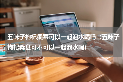 五味子枸杞桑葚可以一起泡水喝吗（五味子枸杞桑葚可不可以一起泡水喝）
