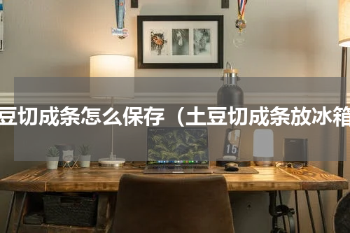 土豆切成条怎么保存（土豆切成条放冰箱）