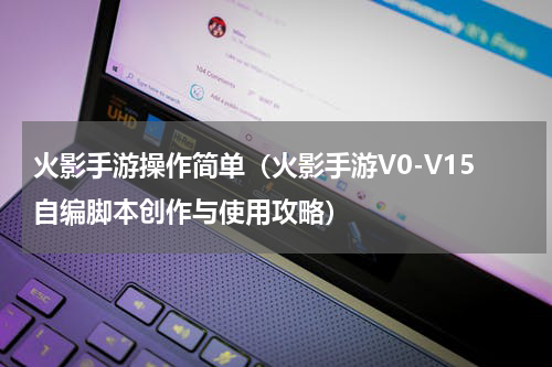火影手游操作简单（火影手游V0-V15自编脚本创作与使用攻略）