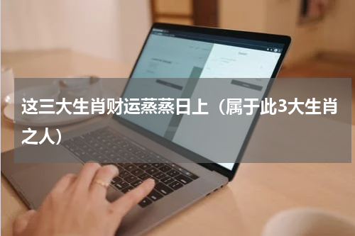这三大生肖财运蒸蒸日上（属于此3大生肖之人）