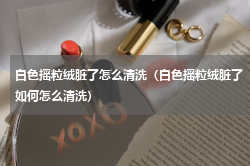 白色摇粒绒脏了怎么清洗（白色摇粒绒脏了如何怎么清洗）
