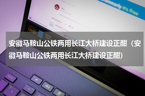 安徽马鞍山公铁两用长江大桥建设正酣（安徽马鞍山公铁两用长江大桥建设正酣）
