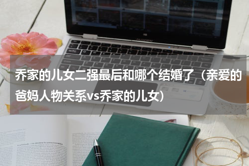 乔家的儿女二强最后和哪个结婚了（亲爱的爸妈人物关系vs乔家的儿女）