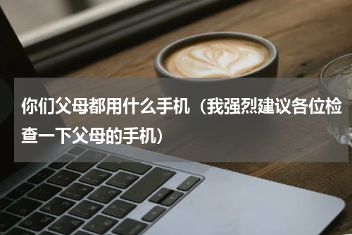 你们父母都用什么手机（我强烈建议各位检查一下父母的手机）