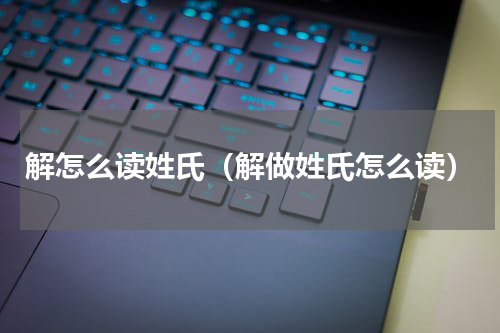 解怎么读姓氏（解做姓氏怎么读）