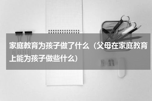 家庭教育为孩子做了什么（父母在家庭教育上能为孩子做些什么）