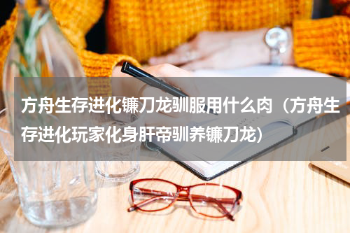方舟生存进化镰刀龙驯服用什么肉（方舟生存进化玩家化身肝帝驯养镰刀龙）