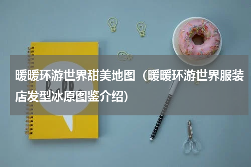 暖暖环游世界甜美地图（暖暖环游世界服装店发型冰原图鉴介绍）