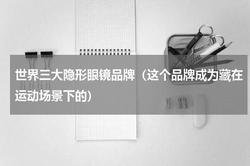 世界三大隐形眼镜品牌（这个品牌成为藏在运动场景下的）