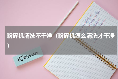 粉碎机清洗不干净（粉碎机怎么清洗才干净）