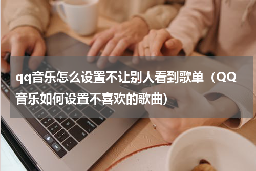 qq音乐怎么设置不让别人看到歌单（QQ音乐如何设置不喜欢的歌曲）