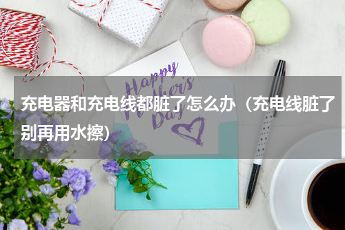 充电器和充电线都脏了怎么办（充电线脏了别再用水擦）
