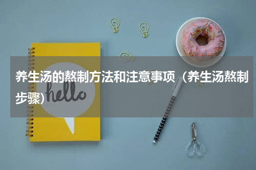 养生汤的熬制方法和注意事项（养生汤熬制步骤）