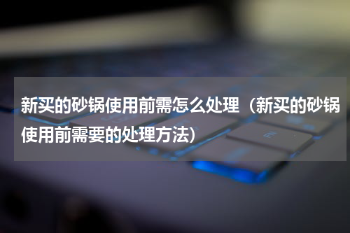 新买的砂锅使用前需怎么处理（新买的砂锅使用前需要的处理方法）